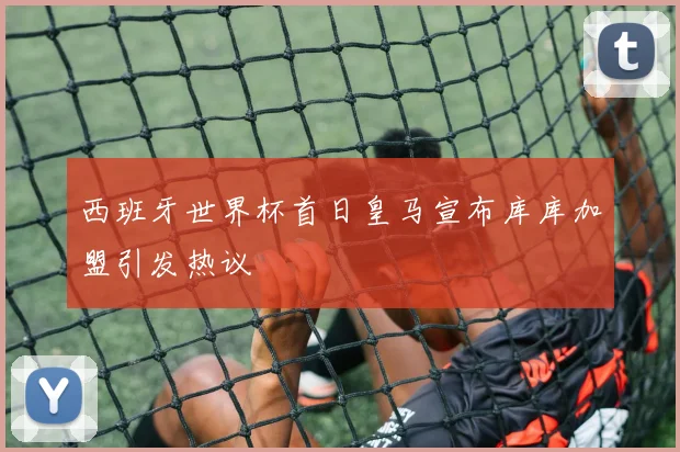 西班牙世界杯首日皇马宣布库库加盟引发热议