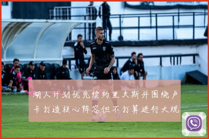湖人计划优先续约里夫斯并围绕卢卡打造核心阵容但不打算进行大规模重建