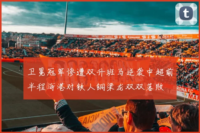 卫冕冠军惨遭双升班马逆袭中超前半程海港对铁人铜梁龙双双落败