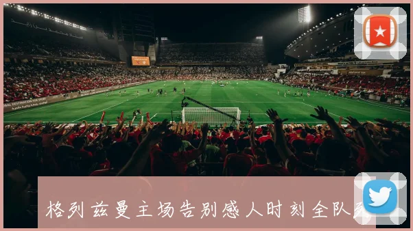 格列兹曼主场告别感人时刻全队列队致敬掌声雷动泪洒赛场