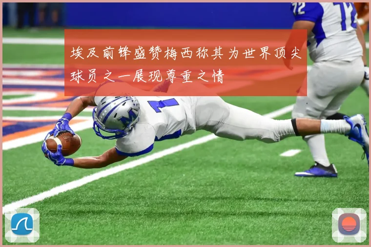 埃及前锋盛赞梅西称其为世界顶尖球员之一展现尊重之情