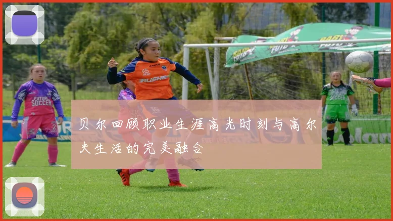 贝尔回顾职业生涯高光时刻与高尔夫生活的完美融合