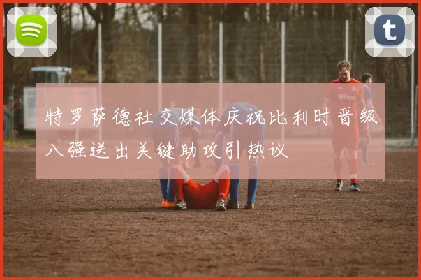特罗萨德社交媒体庆祝比利时晋级八强送出关键助攻引热议