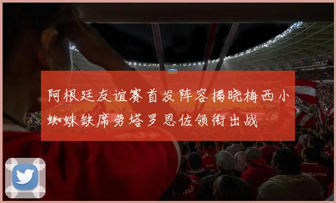 阿根廷友谊赛首发阵容揭晓梅西小蜘蛛缺席劳塔罗恩佐领衔出战