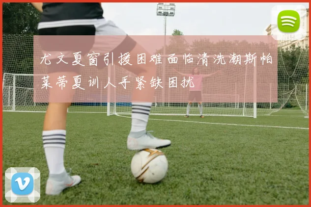 尤文夏窗引援困难面临清洗潮斯帕莱蒂夏训人手紧缺困扰