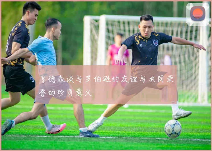 亨德森谈与罗伯逊的友谊与共同荣誉的珍贵意义
