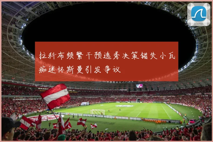 拉科布频繁干预选秀决策错失小瓦痴迷怀斯曼引发争议