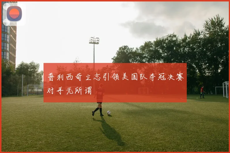 普利西奇立志引领美国队夺冠决赛对手无所谓