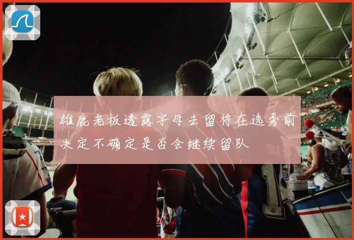 雄鹿老板透露字母去留将在选秀前决定不确定是否会继续留队