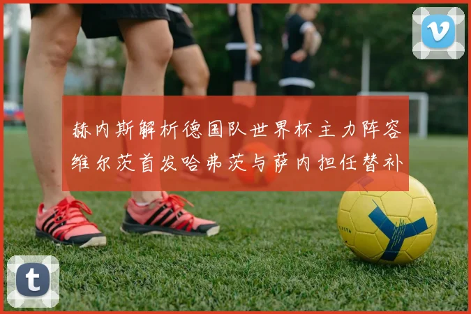 赫内斯解析德国队世界杯主力阵容维尔茨首发哈弗茨与萨内担任替补