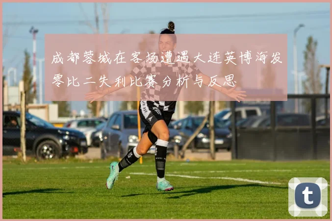 成都蓉城在客场遭遇大连英博海发零比二失利比赛分析与反思