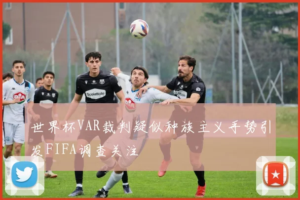 世界杯VAR裁判疑似种族主义手势引发FIFA调查关注