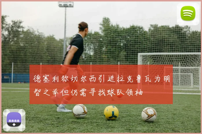 德塞利称切尔西引进拉克鲁瓦为明智之举但仍需寻找球队领袖