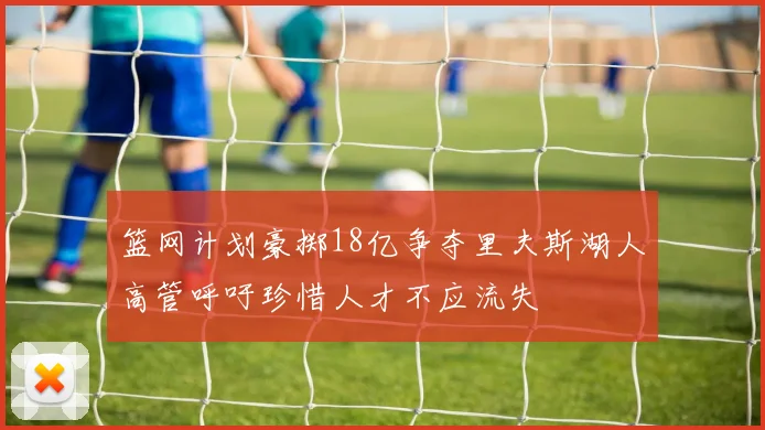 篮网计划豪掷18亿争夺里夫斯湖人高管呼吁珍惜人才不应流失