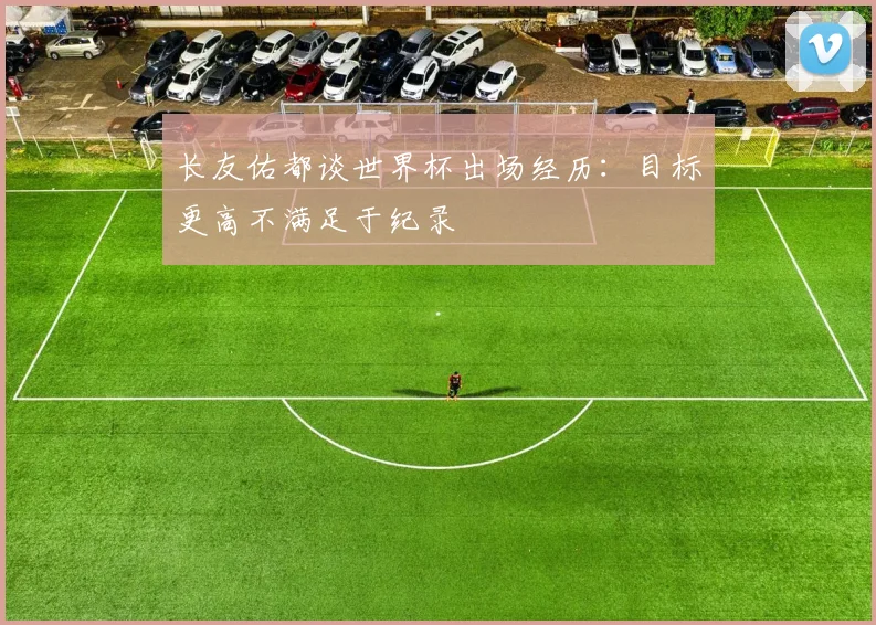 长友佑都谈世界杯出场经历：目标更高不满足于纪录