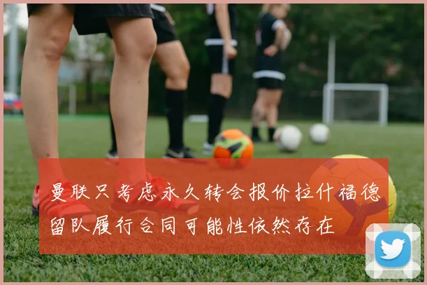 曼联只考虑永久转会报价拉什福德留队履行合同可能性依然存在