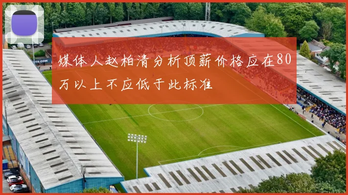 媒体人赵柏清分析顶薪价格应在80万以上不应低于此标准