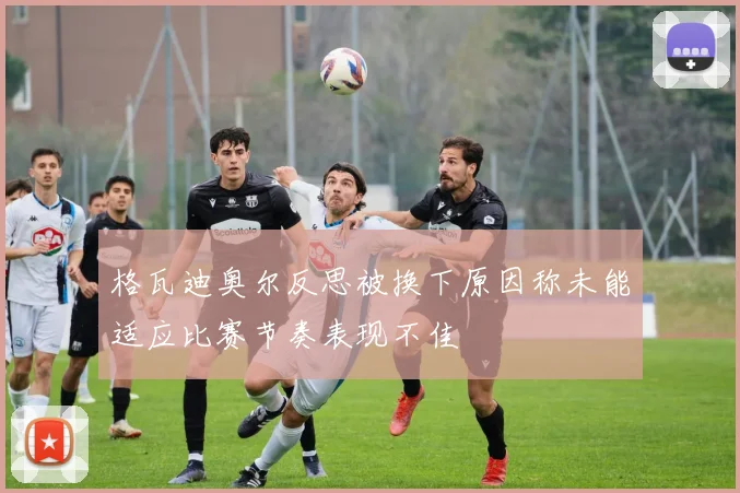 格瓦迪奥尔反思被换下原因称未能适应比赛节奏表现不佳