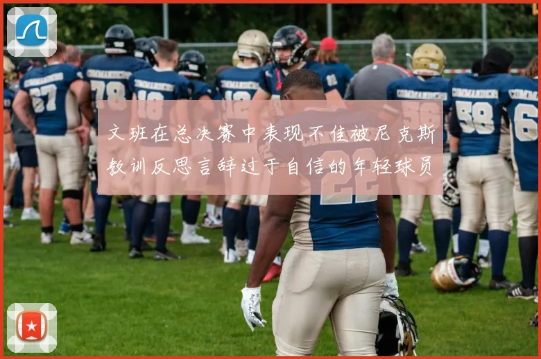 文班在总决赛中表现不佳被尼克斯教训反思言辞过于自信的年轻球员成长之路