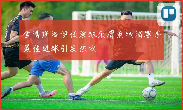 索博斯洛伊任意球荣膺利物浦赛季最佳进球引发热议